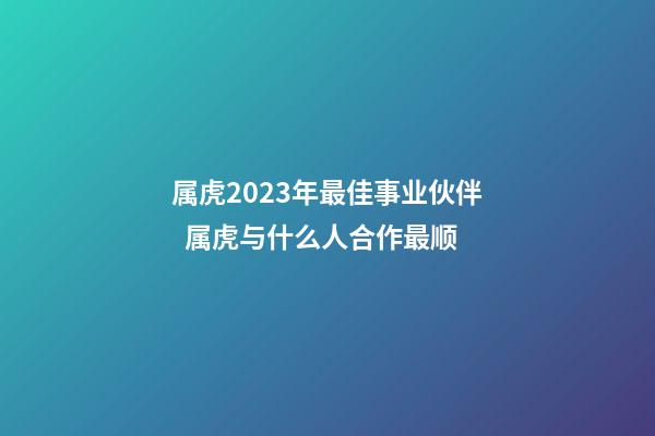 属虎2023年最佳事业伙伴  属虎与什么人合作最顺